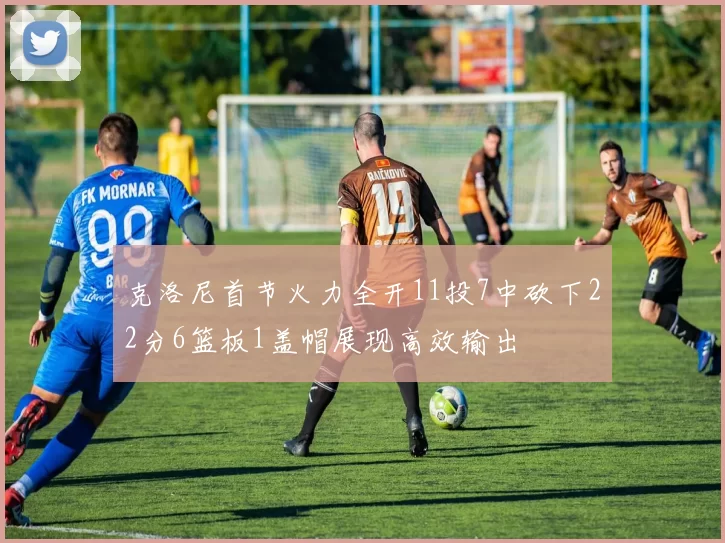 克洛尼首节火力全开11投7中砍下22分6篮板1盖帽展现高效输出