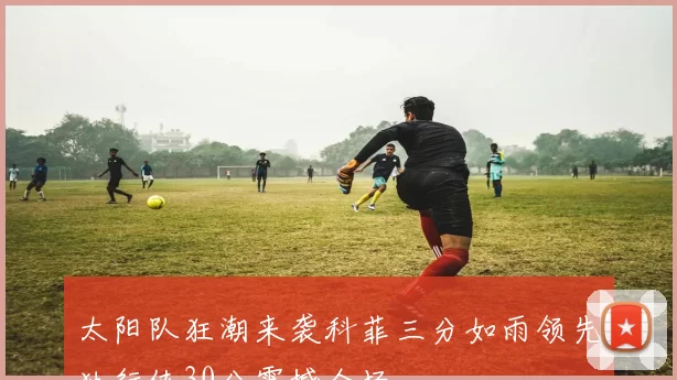 太阳队狂潮来袭科菲三分如雨领先独行侠30分震撼全场
